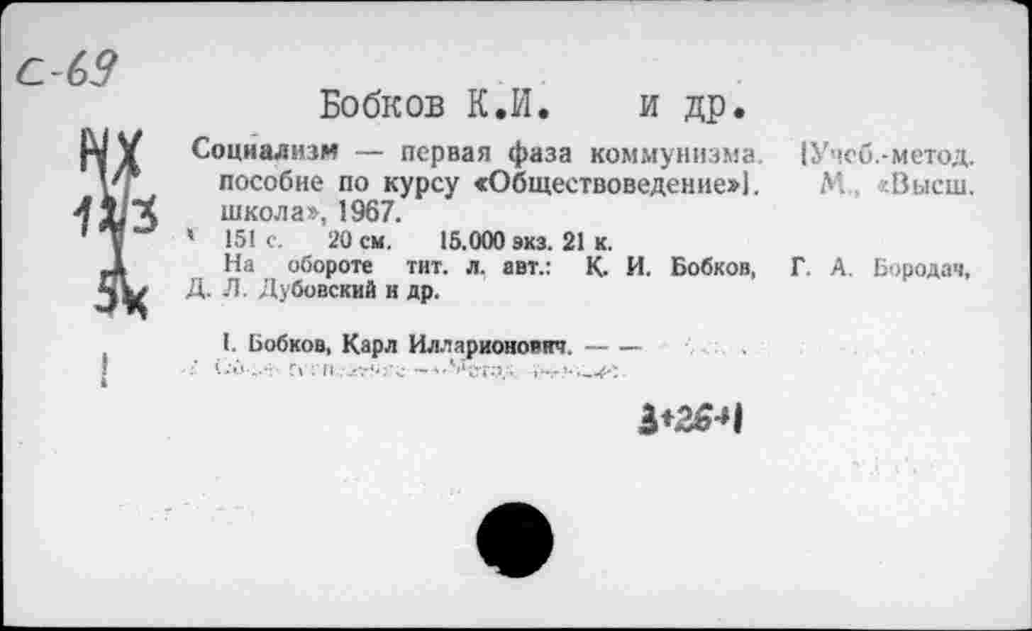 ﻿Бобков К.И. и др.
Социализм — первая фаза коммунизма пособие по курсу «Обществоведение»!, школа», 1967.
' 151 с. 20 см. 15.000 зкз. 21 к.
На обороте тит. л. авт.: К. И. Бобков, Д. Л. Дубовский и др.
I. Бобков, Карл Илларионович.-
3*26*М
[Учеб.-метод.
М., «Высш.
Г. А. Бородач,